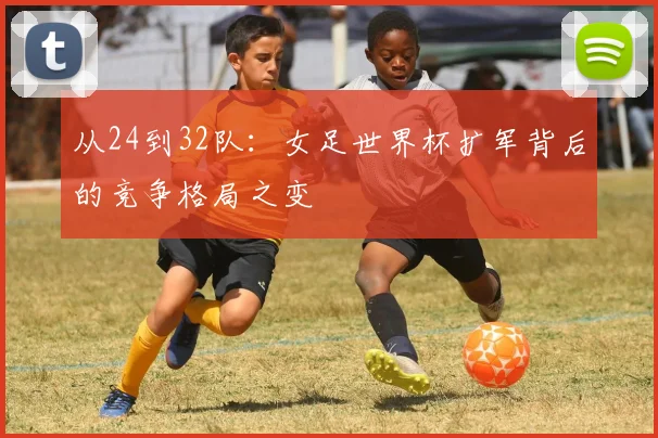 从24到32队:女足世界杯扩军背后的竞争格局之变