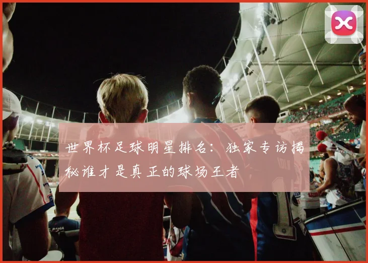 世界杯足球明星排名:独家专访揭秘谁才是真正的球场王者
