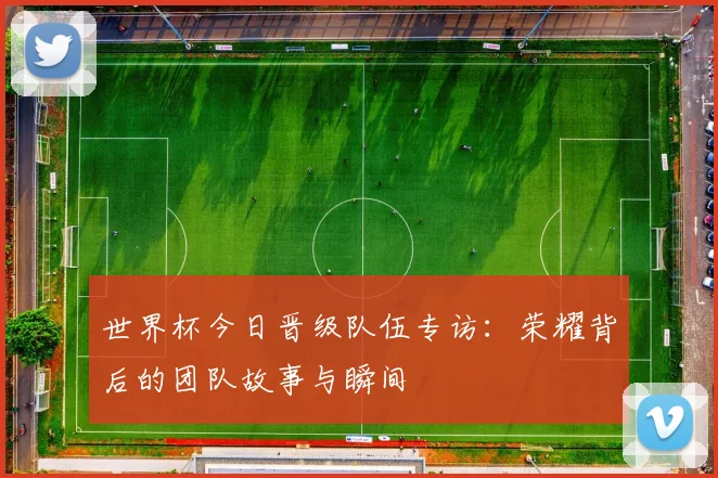 世界杯今日晋级队伍专访:荣耀背后的团队故事与瞬间