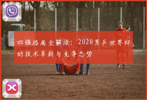 四强格局全解读：2020男乒世界杯的技术革新与竞争态势