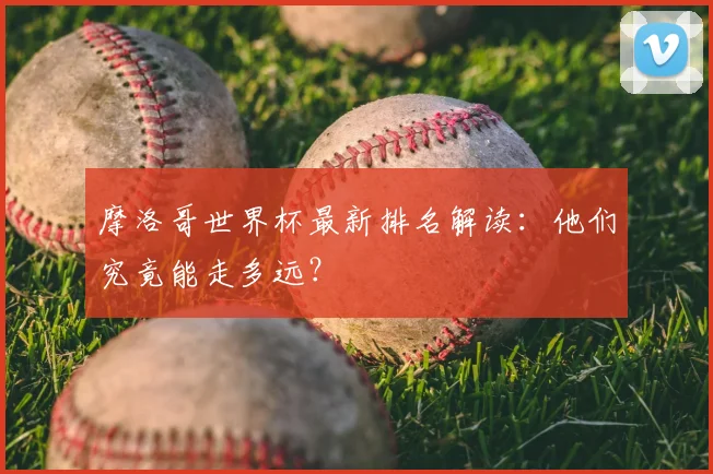 摩洛哥世界杯最新排名解读：他们究竟能走多远？
