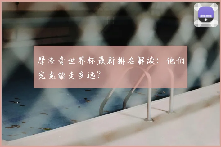 摩洛哥世界杯最新排名解读：他们究竟能走多远？