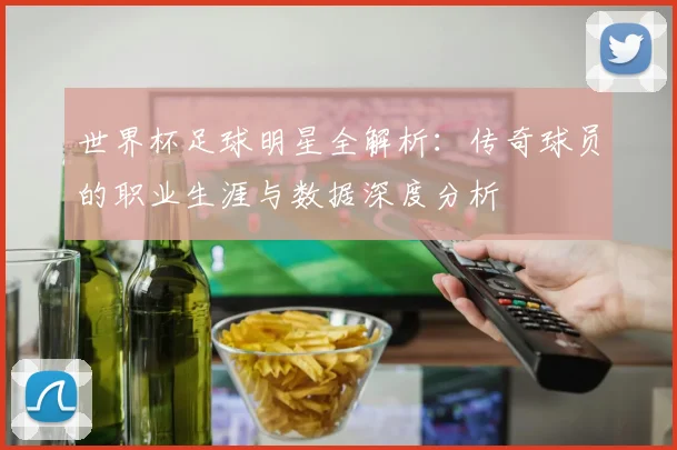 世界杯足球明星全解析:传奇球员的职业生涯与数据深度分析