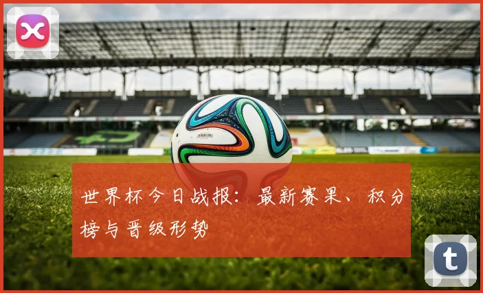 世界杯今日战报:最新赛果、积分榜与晋级形势