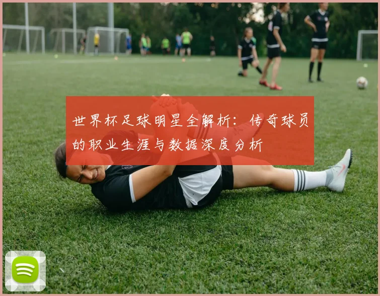 世界杯足球明星全解析：传奇球员的职业生涯与数据深度分析