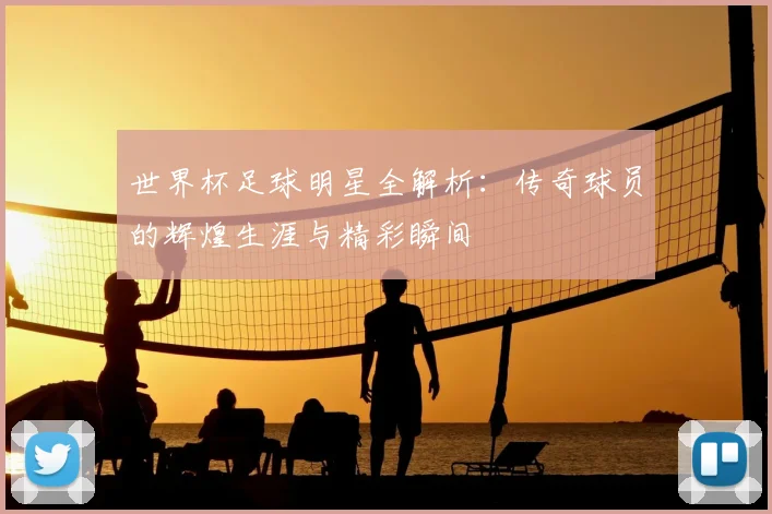 世界杯足球明星全解析:传奇球员的辉煌生涯与精彩瞬间