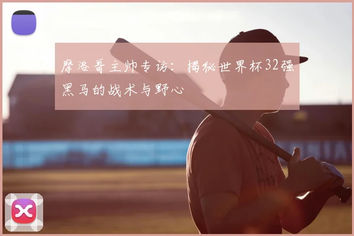 摩洛哥主帅专访：揭秘世界杯32强黑马的战术与野心