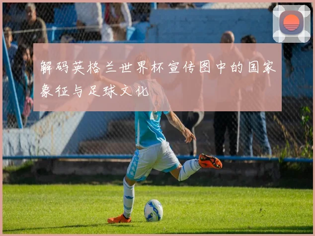 解码英格兰世界杯宣传图中的国家象征与足球文化